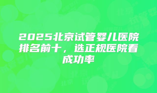 2025北京试管婴儿医院排名前十，选正规医院看成功率