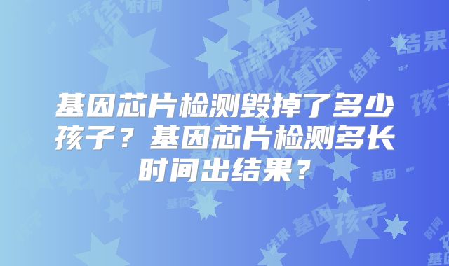 基因芯片检测毁掉了多少孩子？基因芯片检测多长时间出结果？