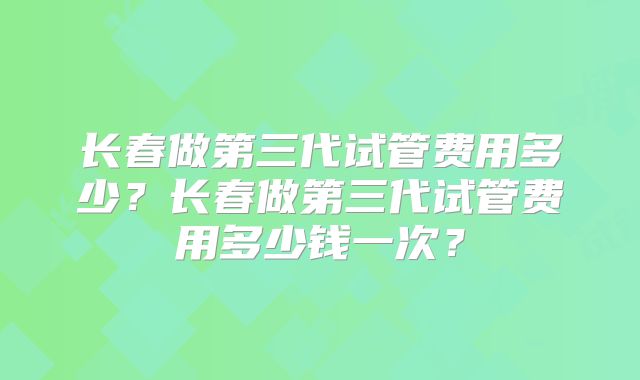 长春做第三代试管费用多少？长春做第三代试管费用多少钱一次？