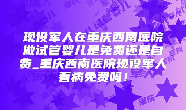 现役军人在重庆西南医院做试管婴儿是免费还是自费_重庆西南医院现役军人看病免费吗！