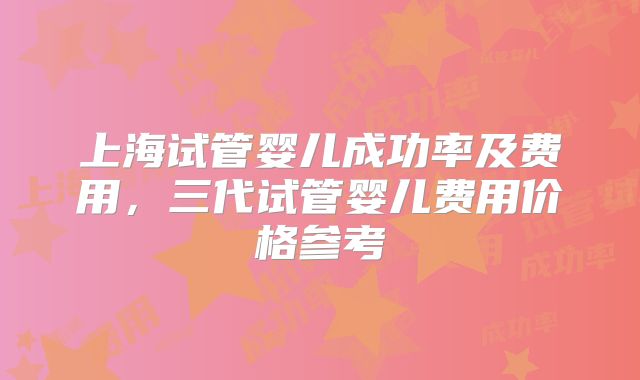 上海试管婴儿成功率及费用,三代试管婴儿费用价格参考