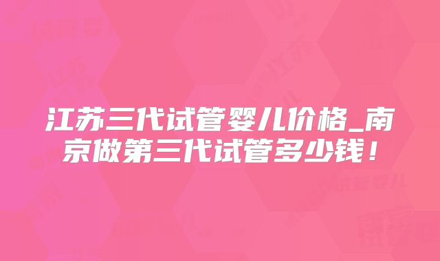 江苏三代试管婴儿价格_南京做第三代试管多少钱！