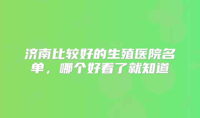 济南比较好的生殖医院名单，哪个好看了就知道