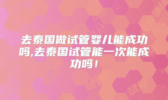 去泰国做试管婴儿能成功吗,去泰国试管能一次能成功吗！
