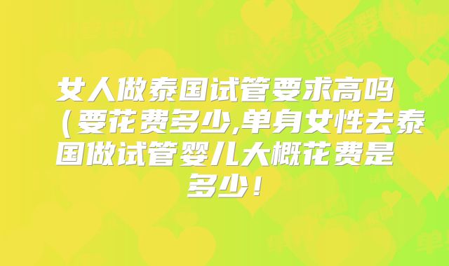 女人做泰国试管要求高吗（要花费多少,单身女性去泰国做试管婴儿大概花费是多少！
