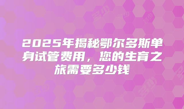 2025年揭秘鄂尔多斯单身试管费用，您的生育之旅需要多少钱