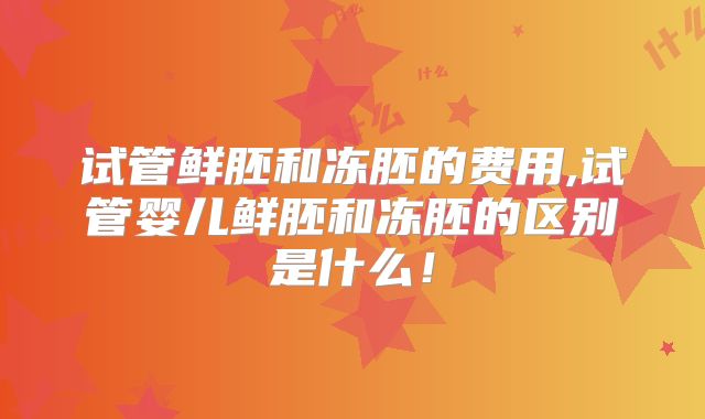 试管鲜胚和冻胚的费用,试管婴儿鲜胚和冻胚的区别是什么!