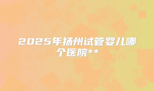 2025年扬州试管婴儿哪个医院**