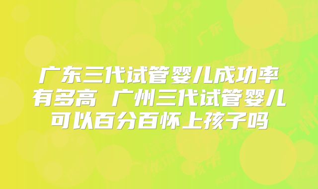 广东三代试管婴儿成功率有多高 广州三代试管婴儿可以百分百怀上孩子吗