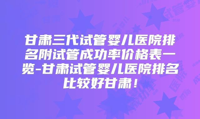 甘肃三代试管婴儿医院排名附试管成功率价格表一览-甘肃试管婴儿医院排名比较好甘肃！