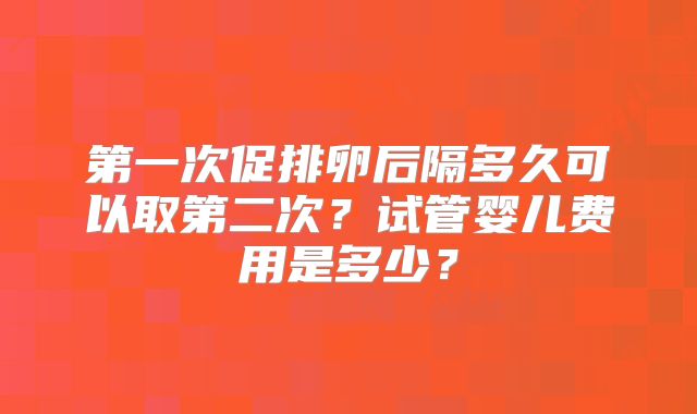 第一次促排卵后隔多久可以取第二次?试管婴儿费用是多少?