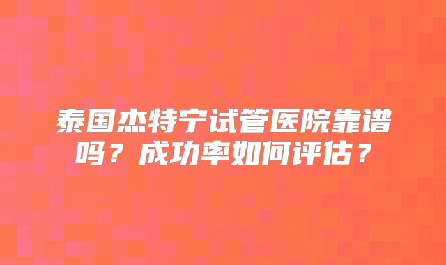 泰国杰特宁试管医院靠谱吗?成功率如何评估?