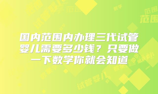 国内范围内办理三代试管婴儿需要多少钱？只要做一下数学你就会知道
