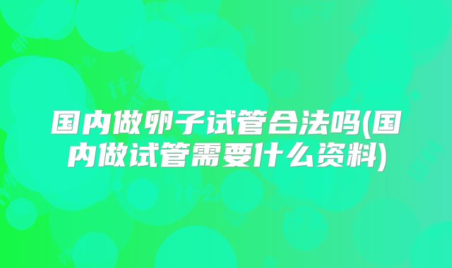 国内做卵子试管合法吗(国内做试管需要什么资料)