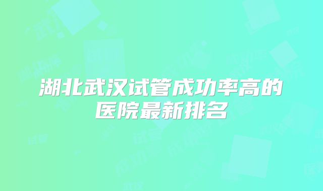 湖北武汉试管成功率高的医院最新排名
