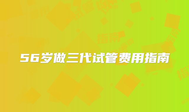 56岁做三代试管费用指南