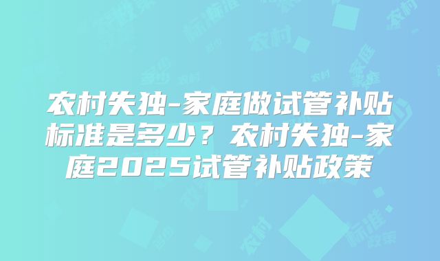 农村失独-家庭做试管补贴标准是多少？农村失独-家庭2025试管补贴政策