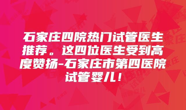 石家庄四院热门试管医生推荐。这四位医生受到高度赞扬-石家庄市第四医院试管婴儿！