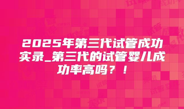 2025年第三代试管成功实录_第三代的试管婴儿成功率高吗?!