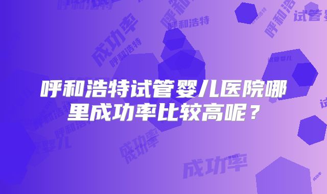 呼和浩特试管婴儿医院哪里成功率比较高呢？