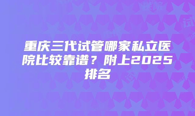 重庆三代试管哪家私立医院比较靠谱?附上2025排名