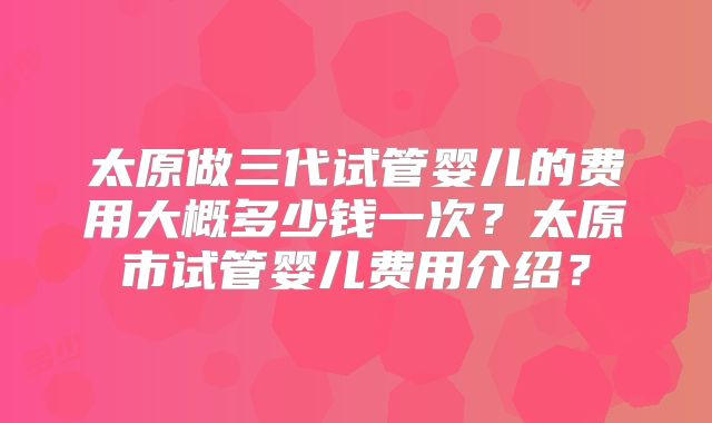 太原做三代试管婴儿的费用大概多少钱一次?太原市试管婴儿费用介绍?