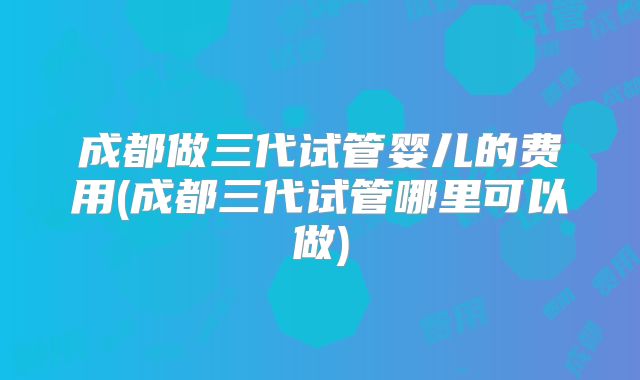 成都做三代试管婴儿的费用(成都三代试管哪里可以做)