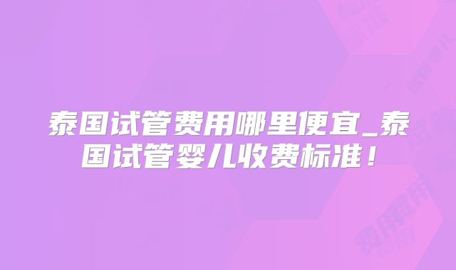泰国试管费用哪里便宜_泰国试管婴儿收费标准！