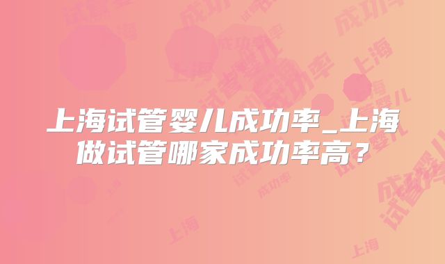上海试管婴儿成功率_上海做试管哪家成功率高?