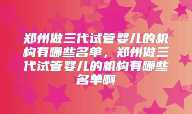 郑州做三代试管婴儿的机构有哪些名单,郑州做三代试管婴儿的机构有哪些名单啊