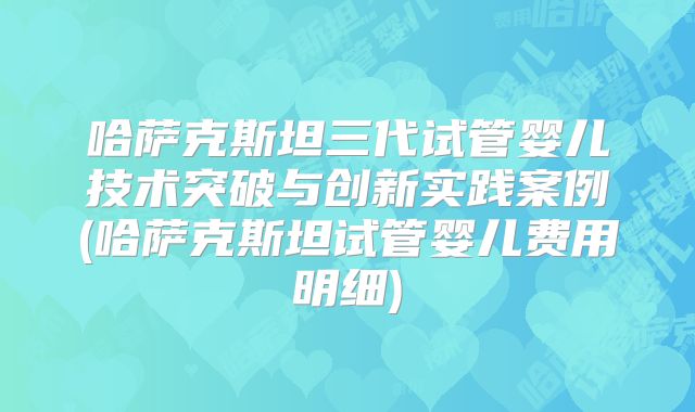 哈萨克斯坦三代试管婴儿技术突破与创新实践案例(哈萨克斯坦试管婴儿费用明细)