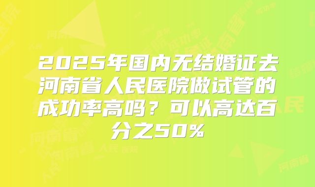 2025年国内无结婚证去河南省人民医院做试管的成功率高吗？可以高达百分之50%