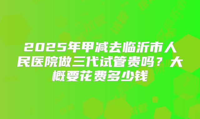 2025年甲减去临沂市人民医院做三代试管贵吗？大概要花费多少钱