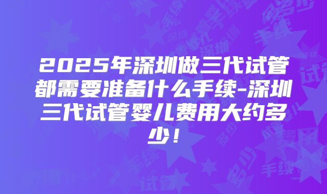 2025年深圳做三代试管都需要准备什么手续-深圳三代试管婴儿费用大约多少！