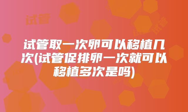 试管取一次卵可以移植几次(试管促排卵一次就可以移植多次是吗)