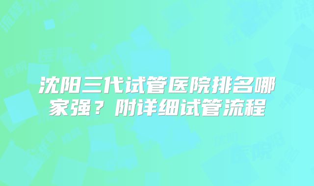 沈阳三代试管医院排名哪家强？附详细试管流程