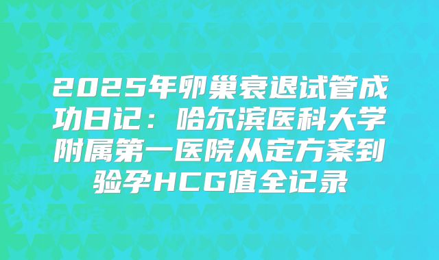 2025年卵巢衰退试管成功日记：哈尔滨医科大学附属第一医院从定方案到验孕HCG值全记录