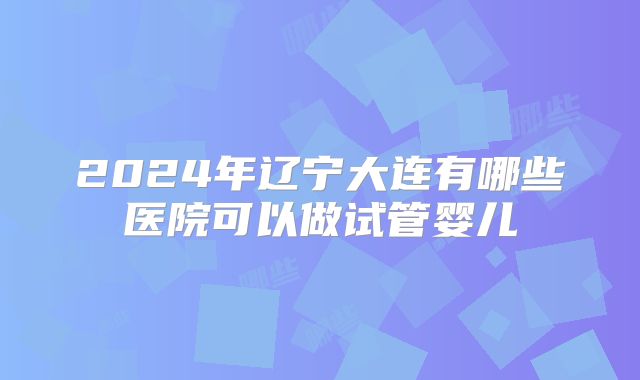 2024年辽宁大连有哪些医院可以做试管婴儿