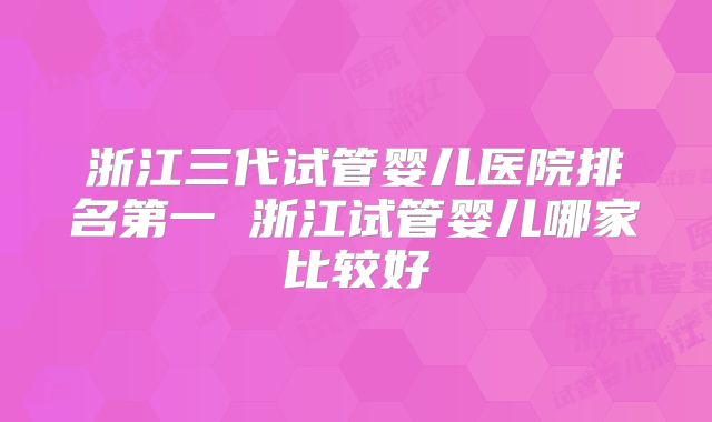 浙江三代试管婴儿医院排名第一 浙江试管婴儿哪家比较好