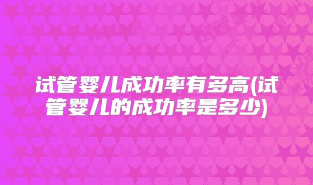 试管婴儿成功率有多高(试管婴儿的成功率是多少)