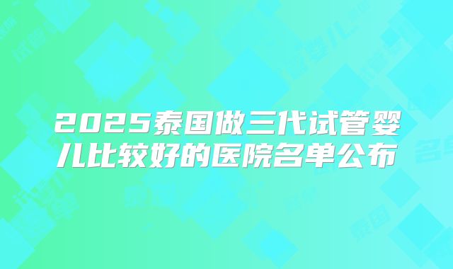 2025泰国做三代试管婴儿比较好的医院名单公布