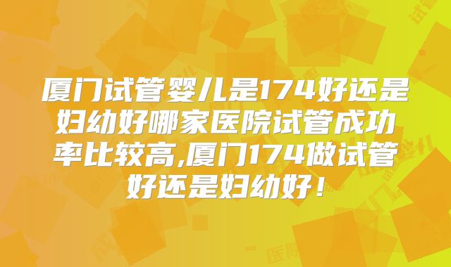 厦门试管婴儿是174好还是妇幼好哪家医院试管成功率比较高,厦门174做试管好还是妇幼好！