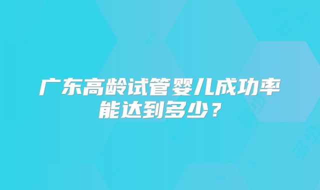 广东高龄试管婴儿成功率能达到多少?