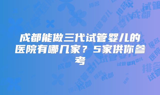 成都能做三代试管婴儿的医院有哪几家？5家供你参考