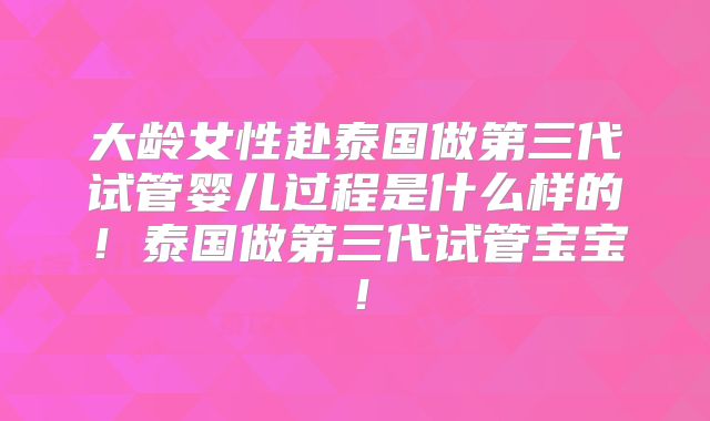 大龄女性赴泰国做第三代试管婴儿过程是什么样的！泰国做第三代试管宝宝！