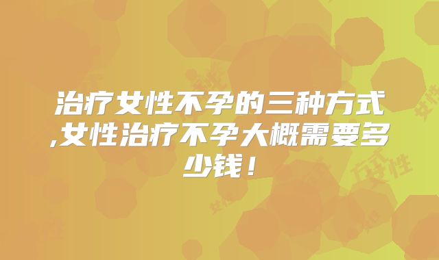 治疗女性不孕的三种方式,女性治疗不孕大概需要多少钱!