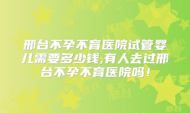 邢台不孕不育医院试管婴儿需要多少钱,有人去过邢台不孕不育医院吗！
