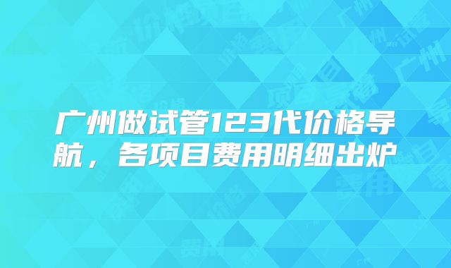 广州做试管123代价格导航，各项目费用明细出炉