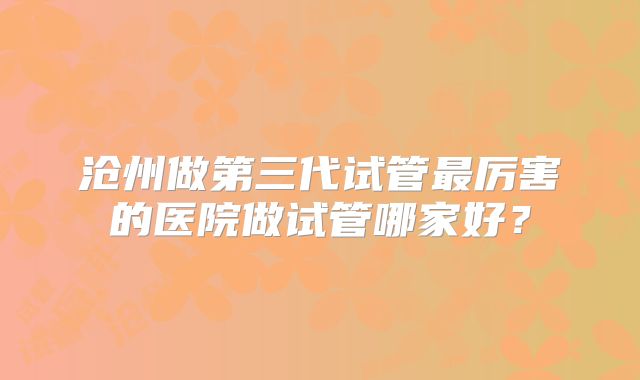 沧州做第三代试管最厉害的医院做试管哪家好？