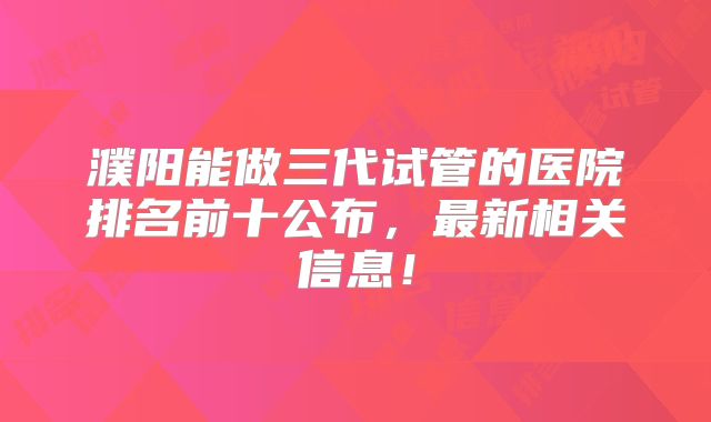 濮阳能做三代试管的医院排名前十公布，最新相关信息！